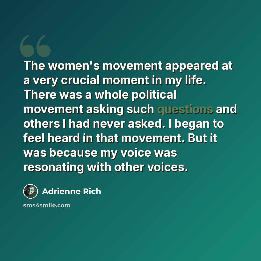 “The women's movement appeared at a very crucial moment in my life. There was a whole political movement asking such questions and others I had never asked. I began to feel heard in that movement. But it was because my voice was resonating with other voices.” quote by Adrienne Rich
