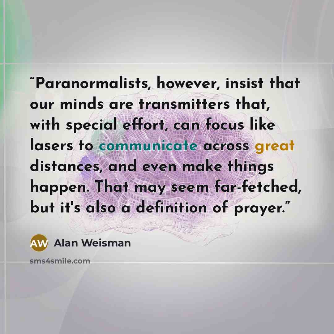 “Paranormalists, however, insist that our minds are transmitters that, with special effort, can focus like lasers to communicate across great distances, and even make things happen. That may seem far-fetched, but it's also a definition of prayer.” quote by Alan Weisman