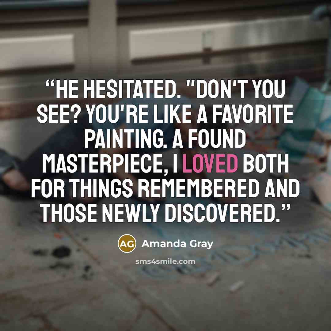 “He hesitated. "Don't you see? You're like a favorite painting. A found masterpiece, I loved both for things remembered and those newly discovered.” quote by Amanda Gray