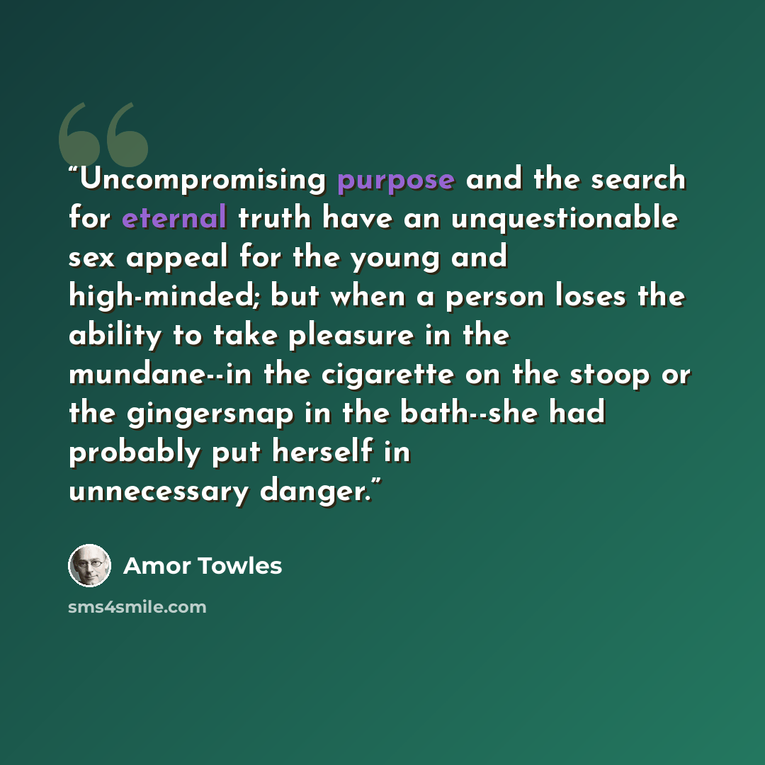 “Uncompromising purpose and the search for eternal truth have an unquestionable sex appeal for the young and high-minded; but when a person loses the ability to take pleasure in the mundane--in the cigarette on the stoop or the gingersnap in the bath--she had probably put herself in unnecessary…” quote by Amor Towles
