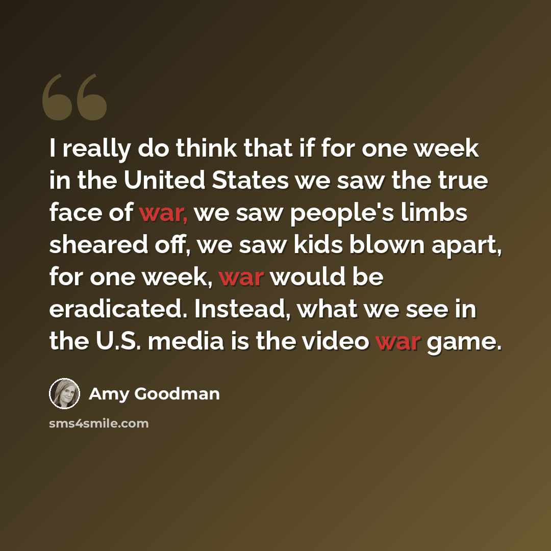 “I really do think that if for one week in the United States we saw the true face of war, we saw people's limbs sheared off, we saw kids blown apart, for one week, war would be eradicated. Instead, what we see in the U.S. media is the video war game.” quote by Amy Goodman