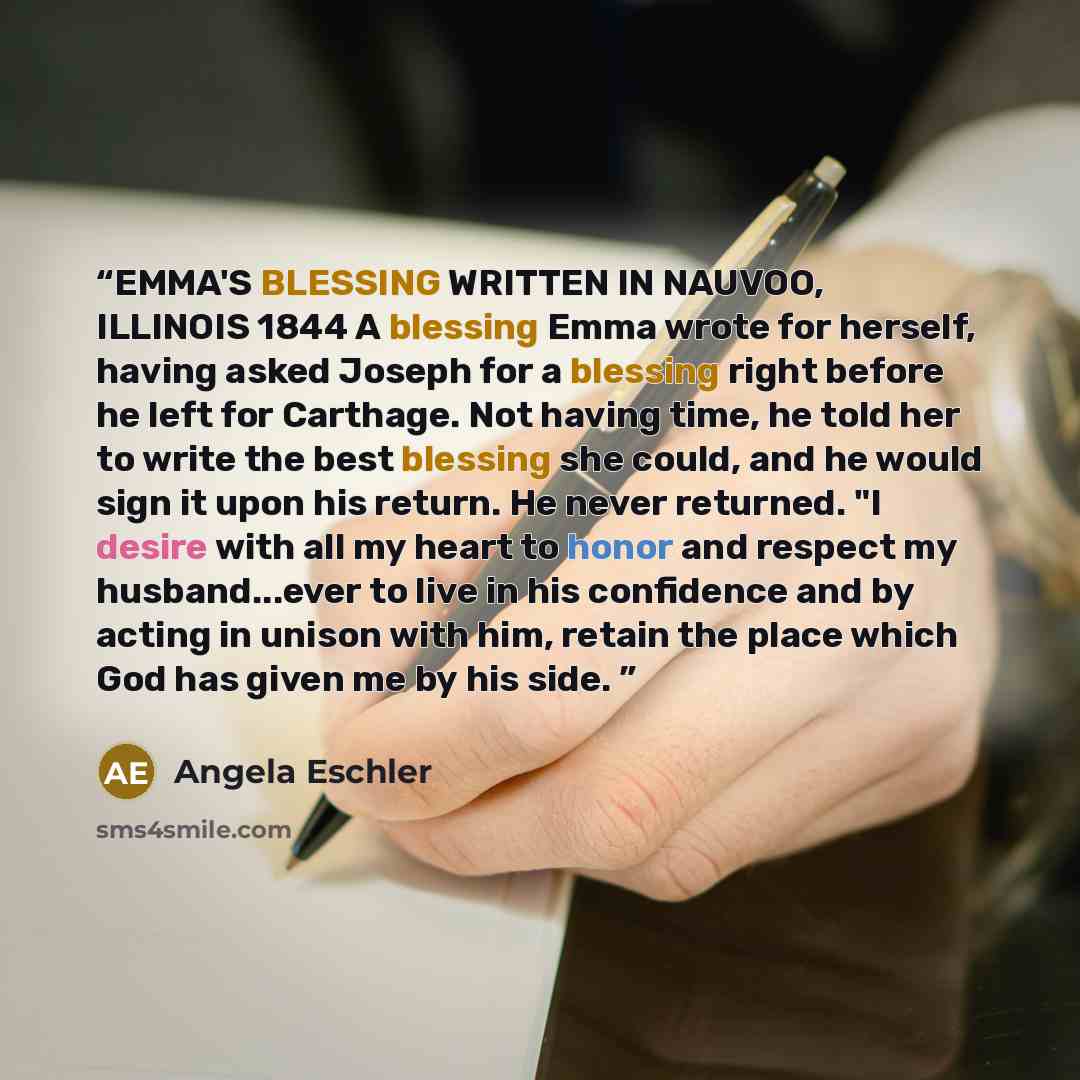 “EMMA'S BLESSING WRITTEN IN NAUVOO, ILLINOIS 1844 A blessing Emma wrote for herself, having asked Joseph for a blessing right before he left for Carthage. Not having time, he told her to write the best blessing she could, and he would sign it upon his return. He never returned. "I desire with all…” quote by Angela Eschler