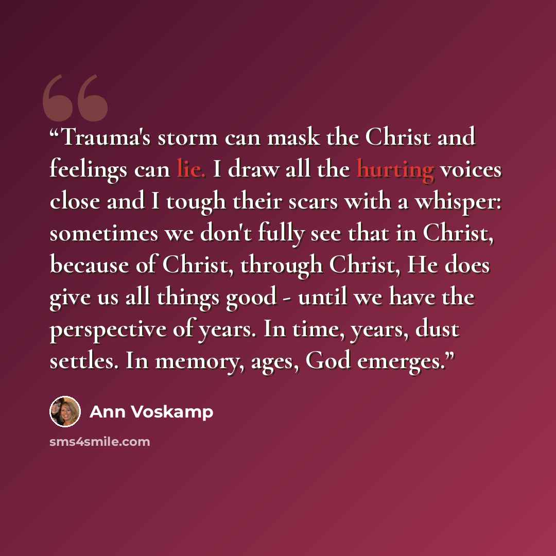 “Trauma's storm can mask the Christ and feelings can lie. I draw all the hurting voices close and I tough their scars with a whisper: sometimes we don't fully see that in Christ, because of Christ, through Christ, He does give us all things good - until we have the perspective of years. In time…” quote by Ann Voskamp