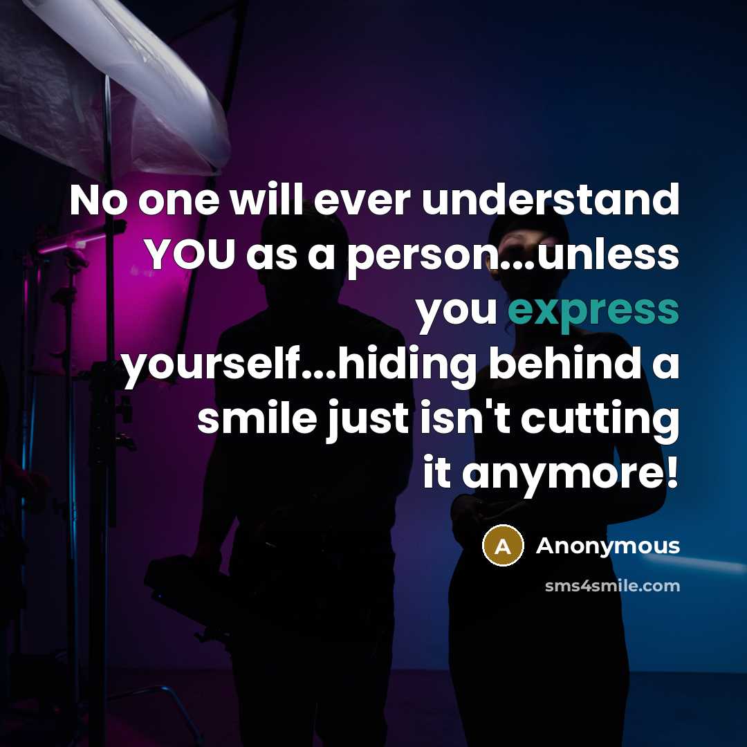 “No one will ever understand YOU as a person...unless you express yourself...hiding behind a smile just isn't cutting it anymore!” quote by Anonymous