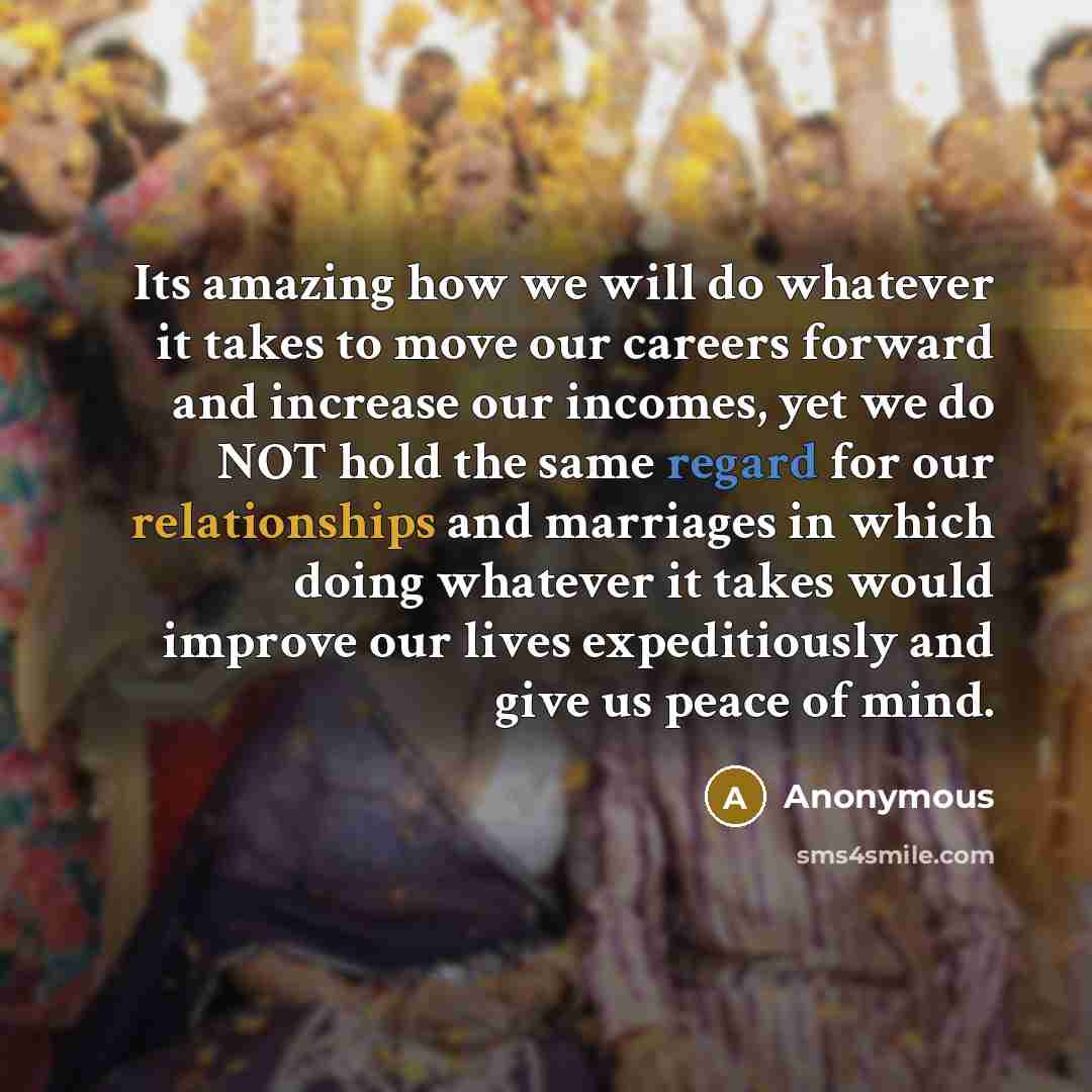 “Its amazing how we will do whatever it takes to move our careers forward and increase our incomes, yet we do NOT hold the same regard for our relationships and marriages in which doing whatever it takes would improve our lives expeditiously and give us peace of mind.” quote by Anonymous