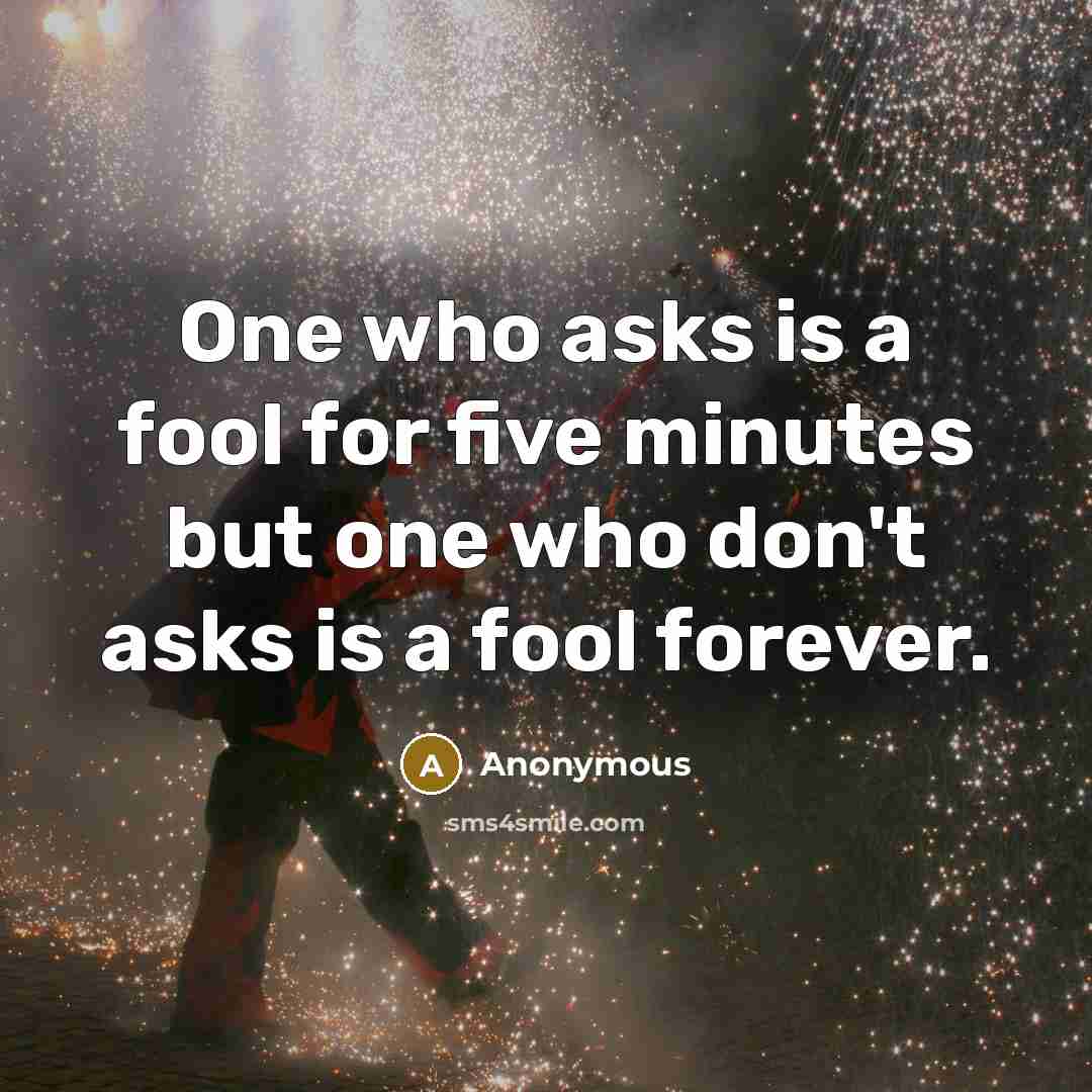 “One who asks is a fool for five minutes but one who don't asks is a fool forever.” quote by Anonymous