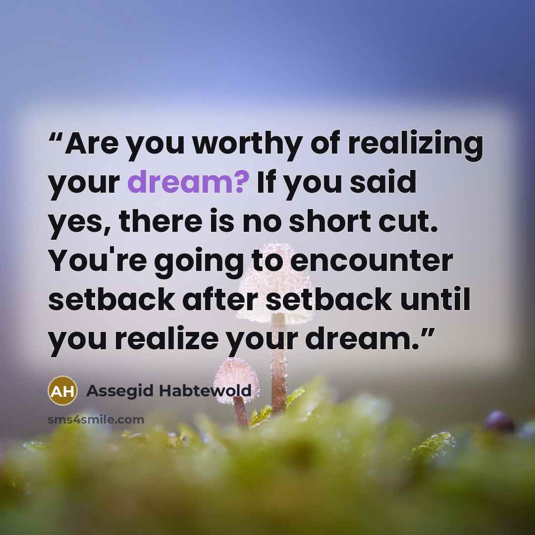 “Are you worthy of realizing your dream? If you said yes, there is no short cut. You're going to encounter setback after setback until you realize your dream.” quote by Assegid Habtewold