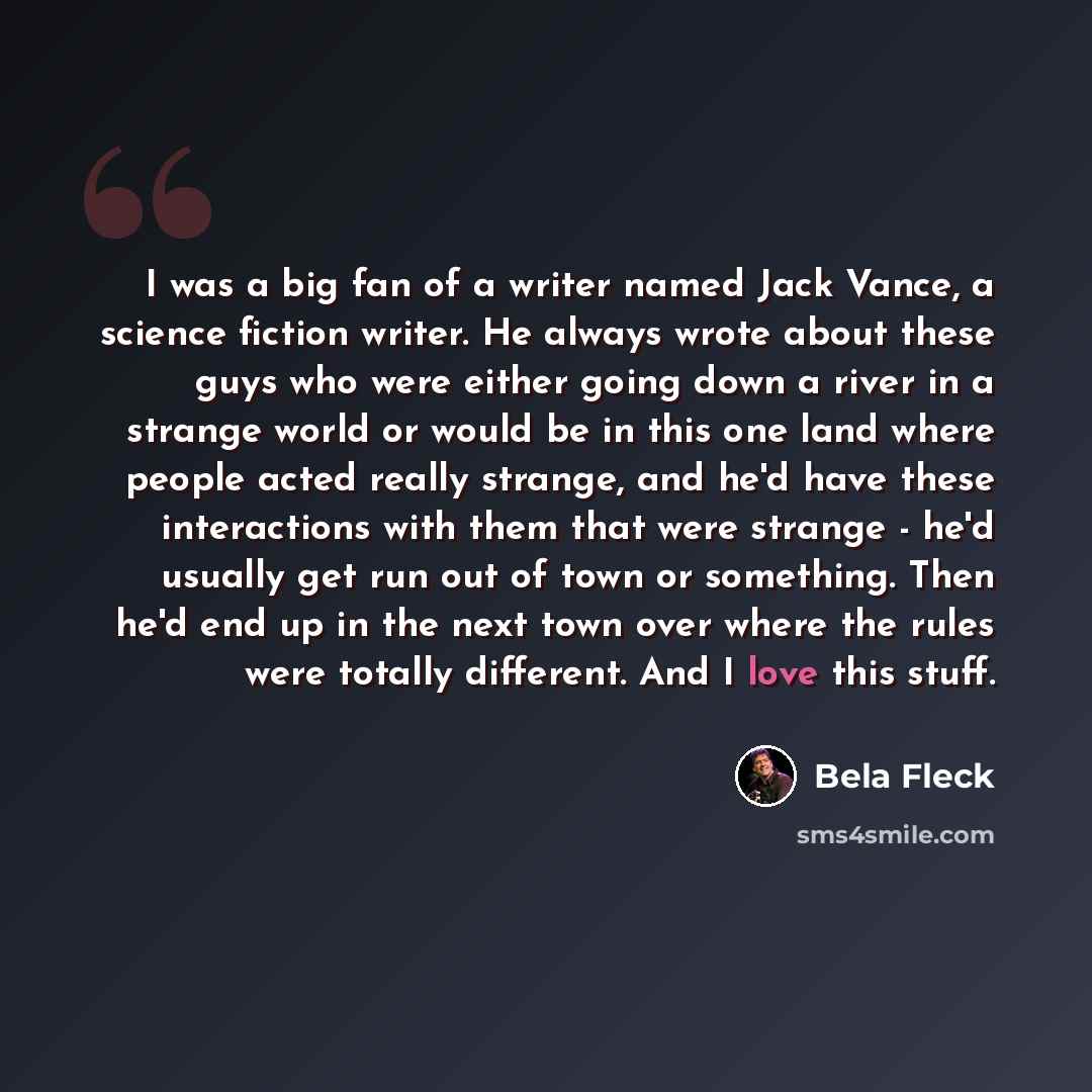 “I was a big fan of a writer named Jack Vance, a science fiction writer. He always wrote about these guys who were either going down a river in a strange world or would be in this one land where people acted really strange, and he'd have these interactions with them that were strange - he'd usually…” quote by Bela Fleck