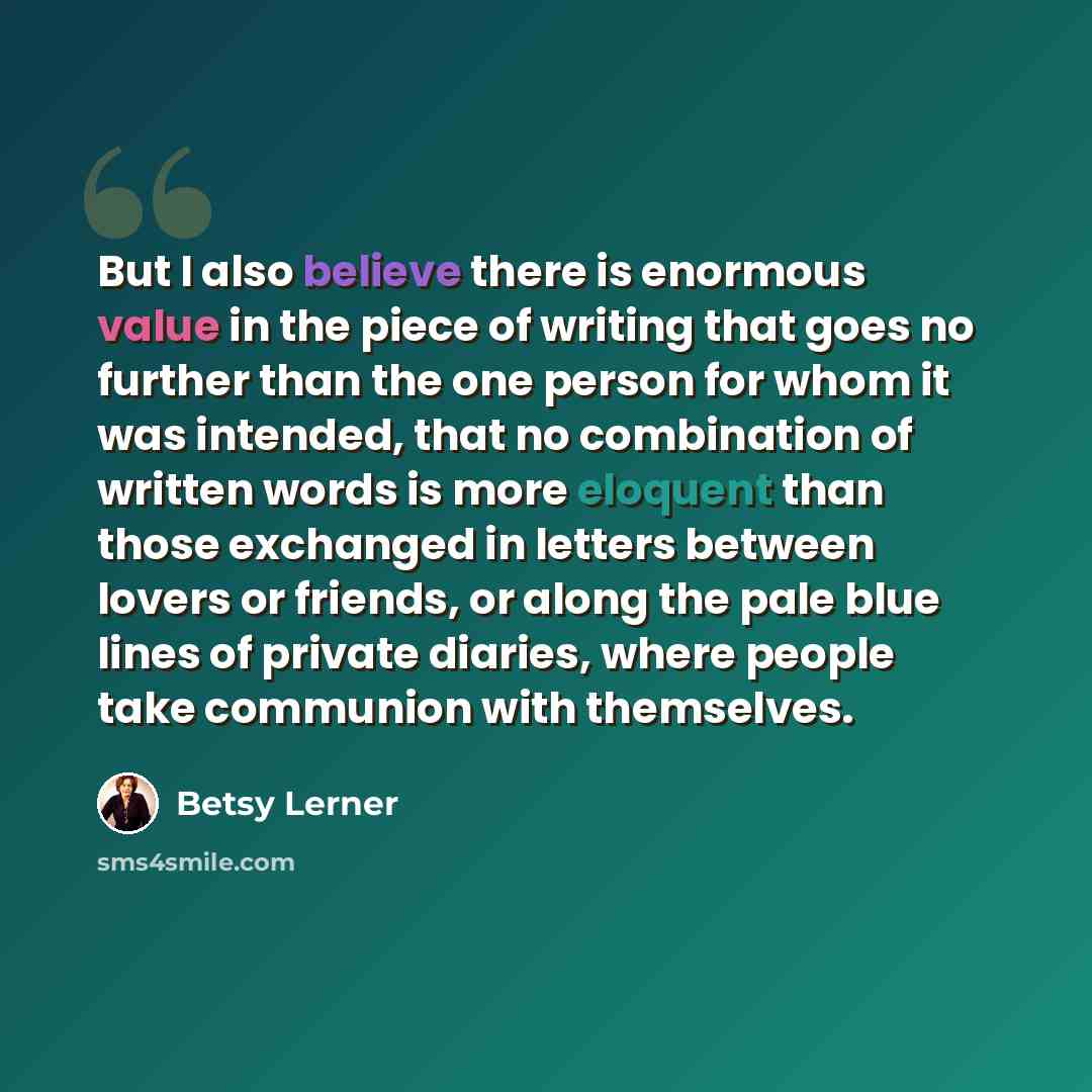 “But I also believe there is enormous value in the piece of writing that goes no further than the one person for whom it was intended, that no combination of written words is more eloquent than those exchanged in letters between lovers or friends, or along the pale blue lines of private diaries…” quote by Betsy Lerner