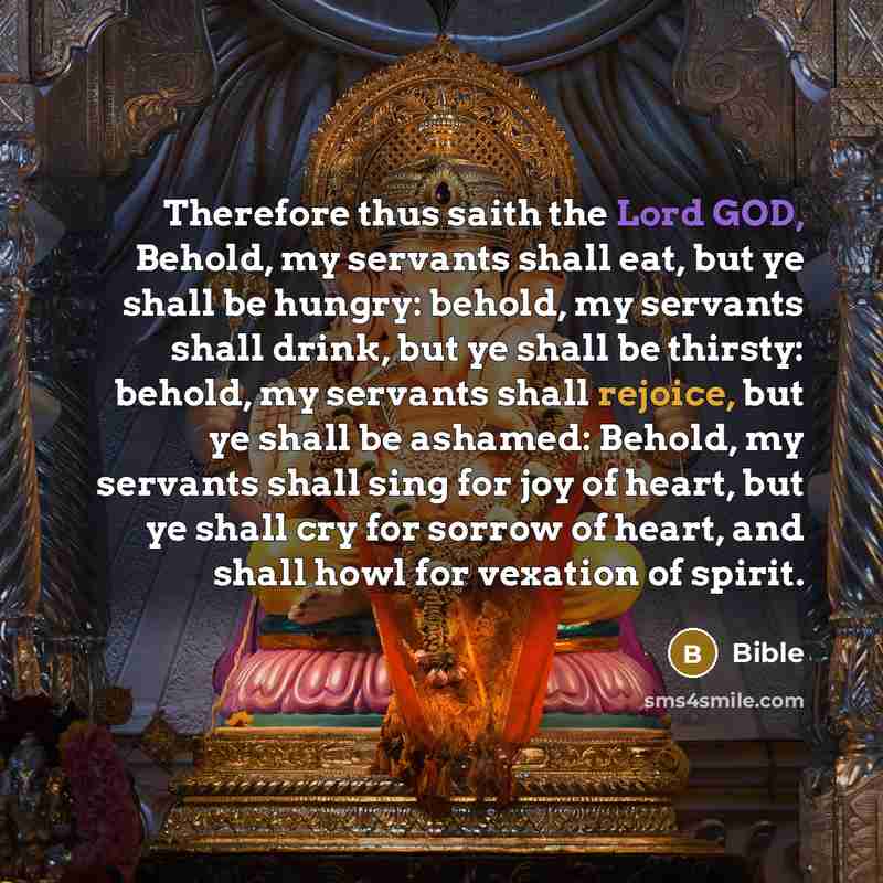 “Therefore thus saith the Lord GOD, Behold, my servants shall eat, but ye shall be hungry: behold, my servants shall drink, but ye shall be thirsty: behold, my servants shall rejoice, but ye shall be ashamed: Behold, my servants shall sing for joy of heart, but ye shall cry for sorrow of heart, and…” quote by Bible