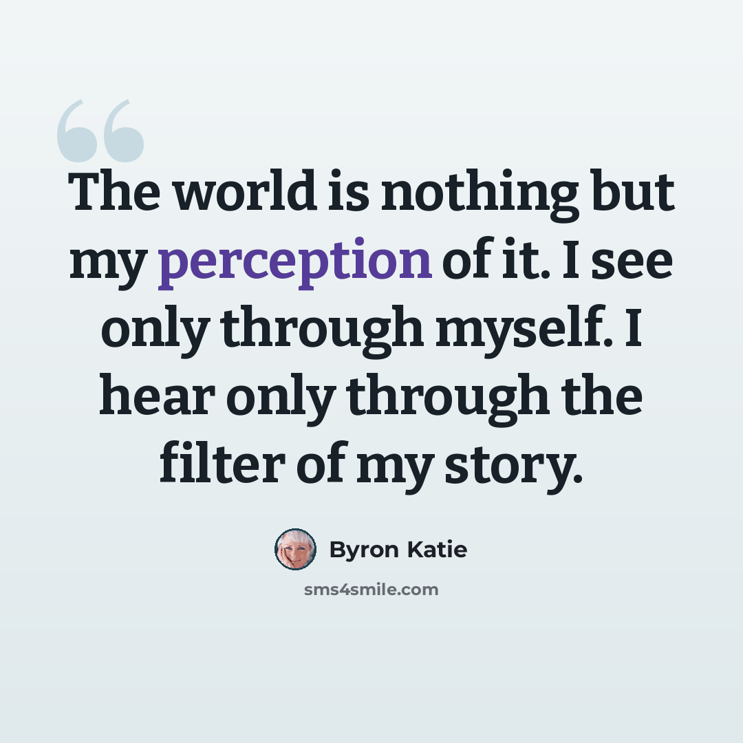 “The world is nothing but my perception of it. I see only through myself. I hear only through the filter of my story.” quote by Byron Katie