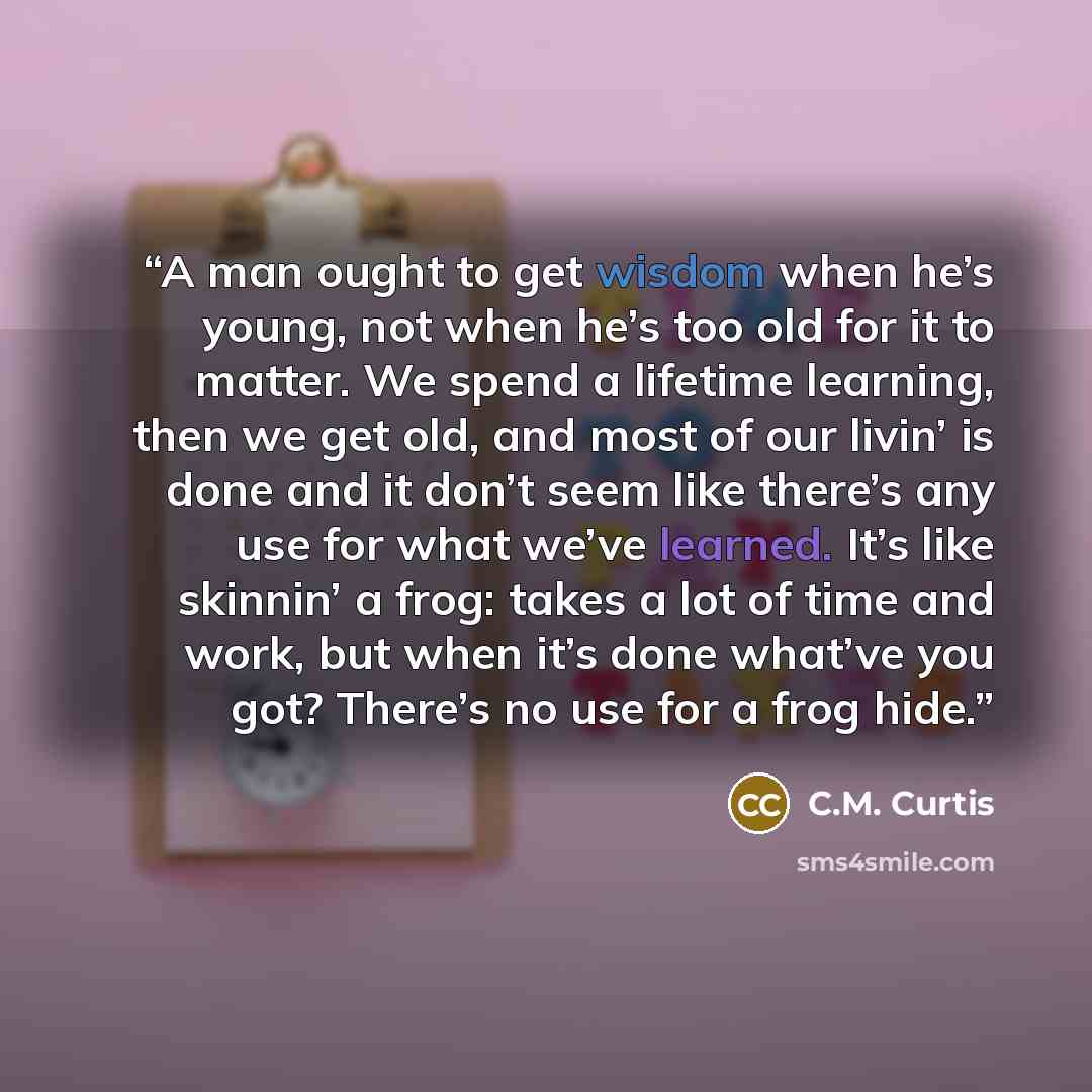 “A man ought to get wisdom when he’s young, not when he’s too old for it to matter. We spend a lifetime learning, then we get old, and most of our livin’ is done and it don’t seem like there’s any use for what we’ve learned. It’s like skinnin’ a frog: takes a lot of time and work, but when it’s…” quote by C.M. Curtis