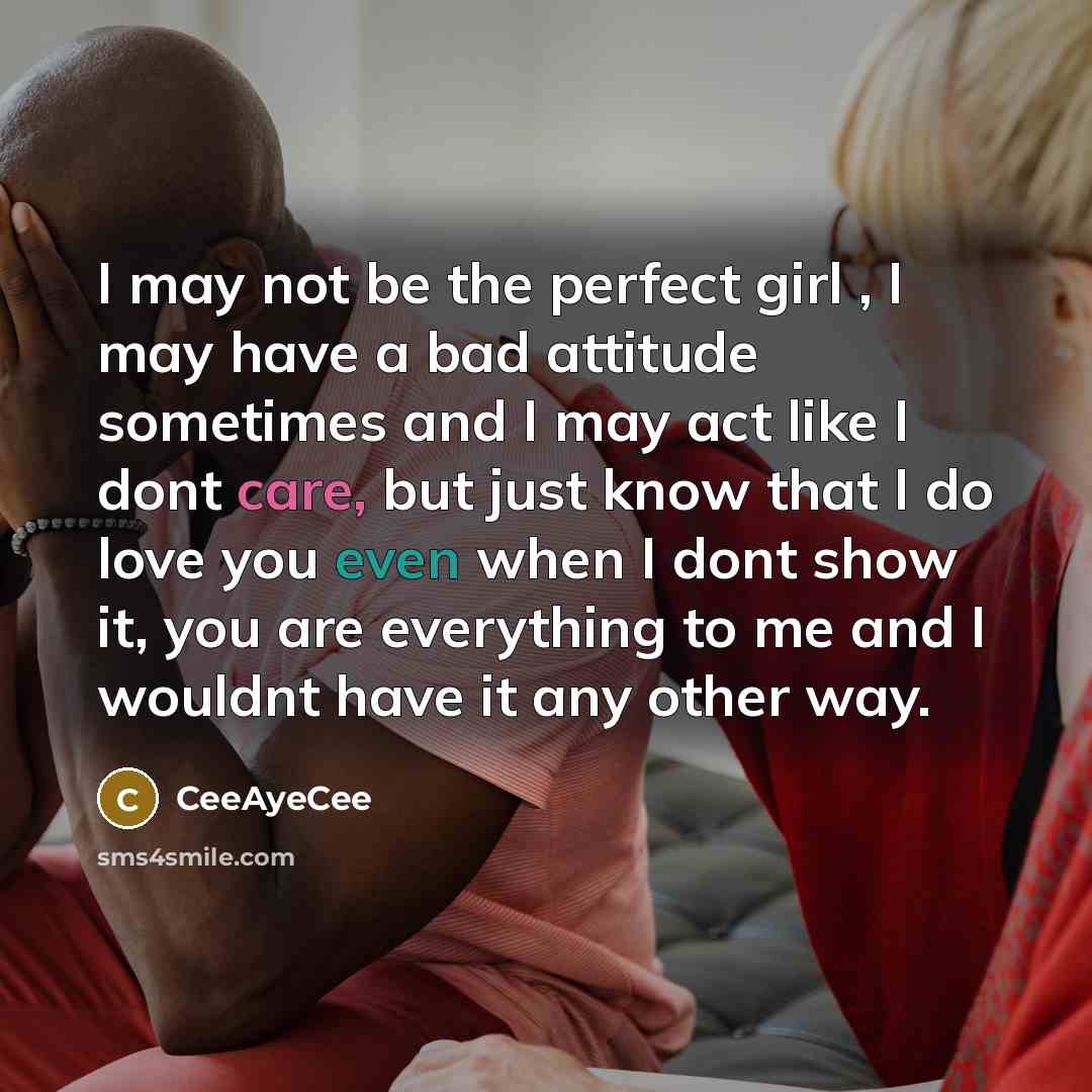 “I may not be the perfect girl , I may have a bad attitude sometimes and I may act like I dont care, but just know that I do love you even when I dont show it, you are everything to me and I wouldnt have it any other way.” quote by CeeAyeCee