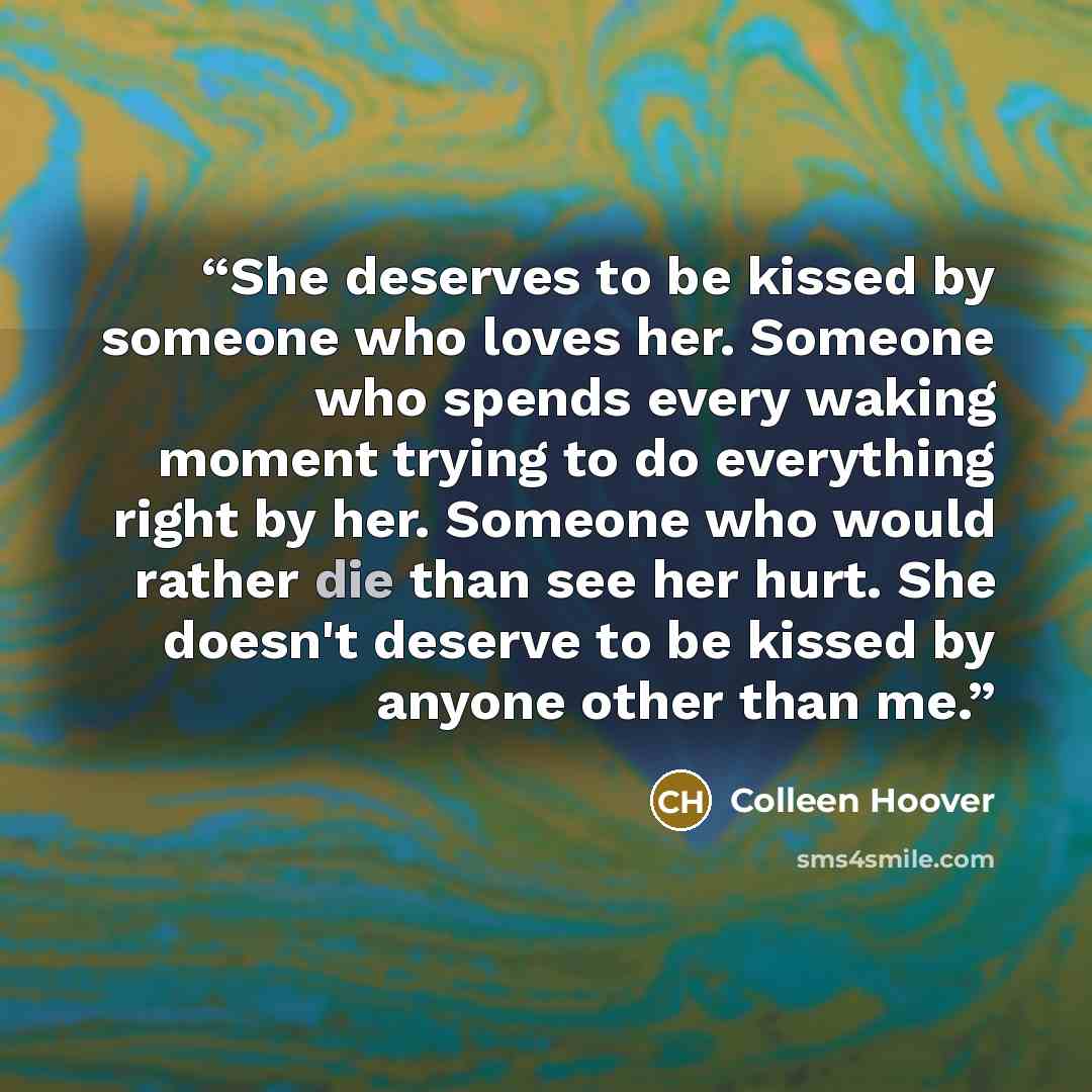 “She deserves to be kissed by someone who loves her. Someone who spends every waking moment trying to do everything right by her. Someone who would rather die than see her hurt. She doesn't deserve to be kissed by anyone other than me.” quote by Colleen Hoover