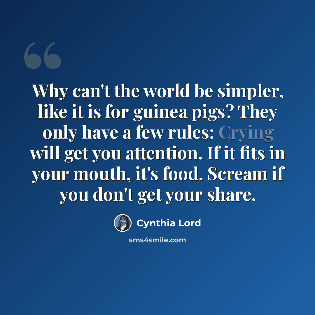 “Why can't the world be simpler, like it is for guinea pigs? They only have a few rules: Crying will get you attention. If it fits in your mouth, it's food. Scream if you don't get your share.” quote by Cynthia Lord
