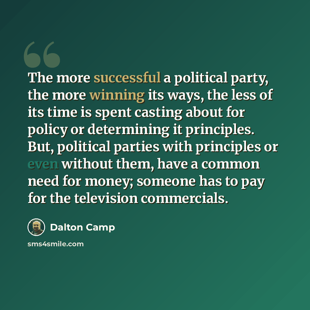 “The more successful a political party, the more winning its ways, the less of its time is spent casting about for policy or determining it principles. But, political parties with principles or even without them, have a common need for money; someone has to pay for the television commercials.” quote by Dalton Camp