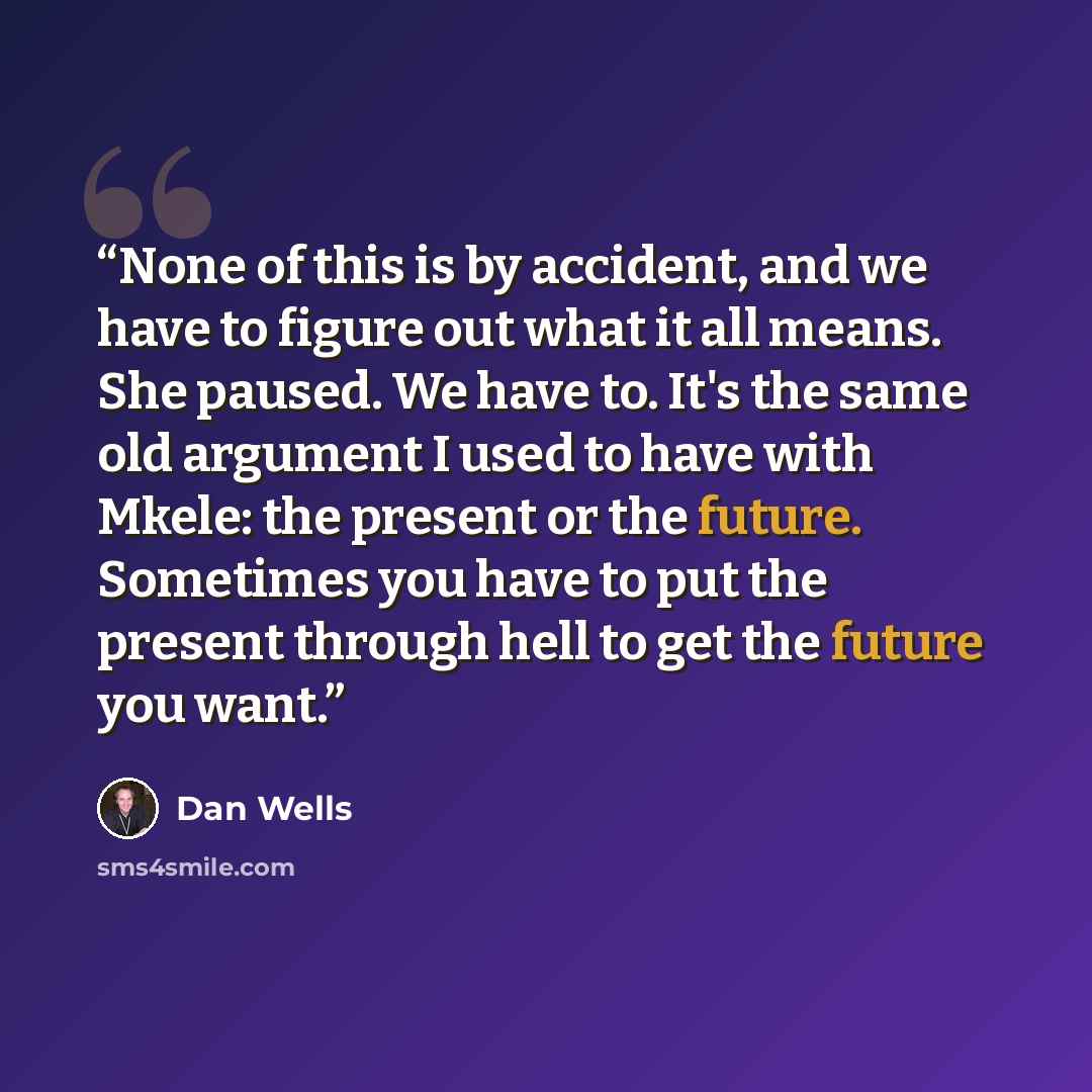“None of this is by accident, and we have to figure out what it all means. She paused. We have to. It's the same old argument I used to have with Mkele: the present or the future. Sometimes you have to put the present through hell to get the future you want.” quote by Dan Wells