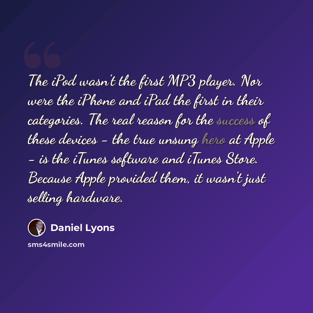 “The iPod wasn't the first MP3 player. Nor were the iPhone and iPad the first in their categories. The real reason for the success of these devices - the true unsung hero at Apple - is the iTunes software and iTunes Store. Because Apple provided them, it wasn't just selling hardware.” quote by Daniel Lyons