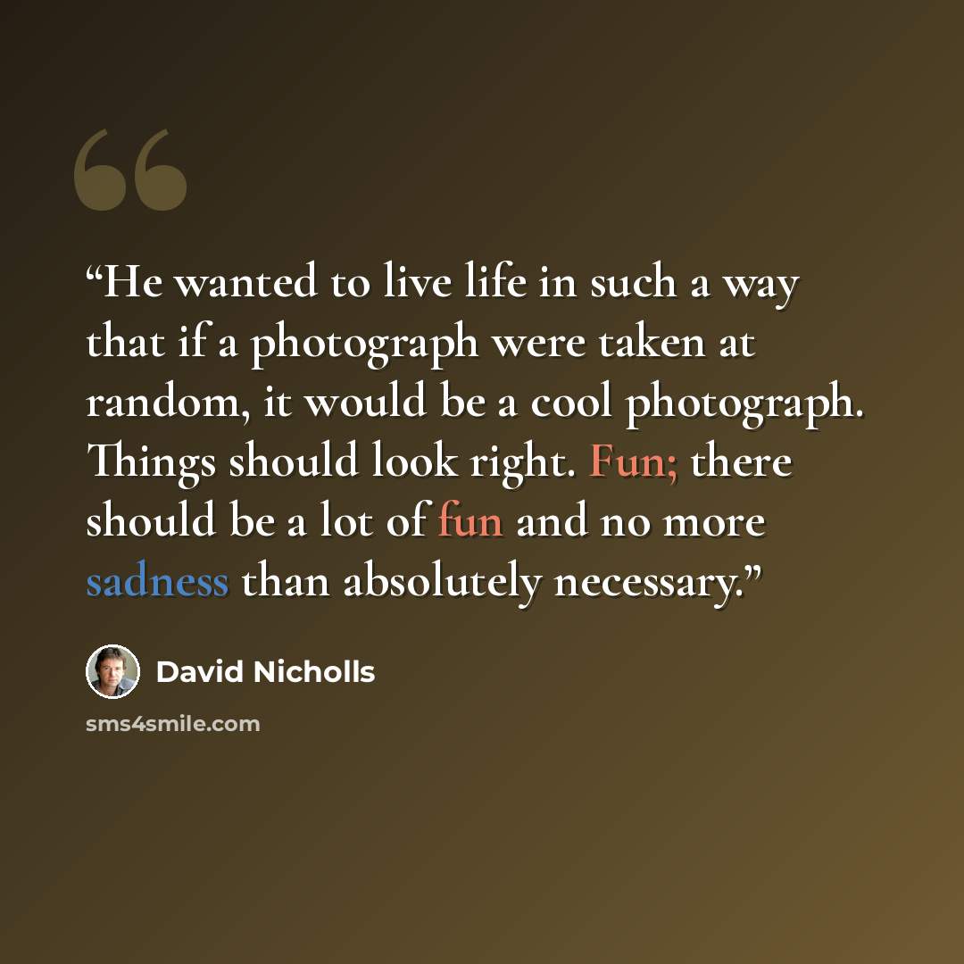 “He wanted to live life in such a way that if a photograph were taken at random, it would be a cool photograph. Things should look right. Fun; there should be a lot of fun and no more sadness than absolutely necessary.” quote by David Nicholls