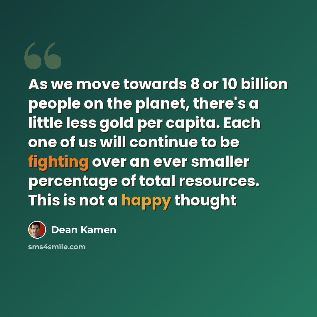 “As we move towards 8 or 10 billion people on the planet, there's a little less gold per capita. Each one of us will continue to be fighting over an ever smaller percentage of total resources. This is not a happy thought” quote by Dean Kamen