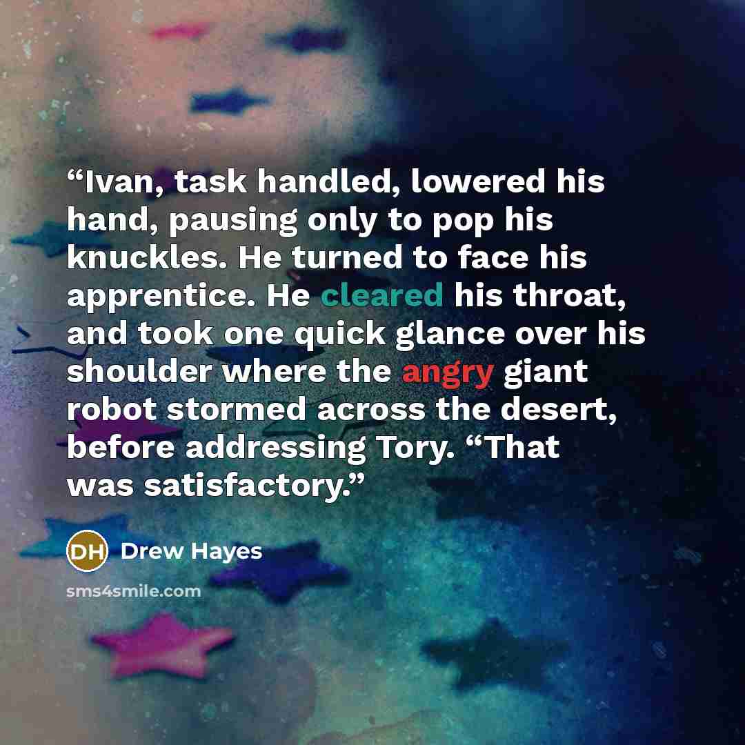 “Ivan, task handled, lowered his hand, pausing only to pop his knuckles. He turned to face his apprentice. He cleared his throat, and took one quick glance over his shoulder where the angry giant robot stormed across the desert, before addressing Tory. “That was satisfactory.” quote by Drew Hayes