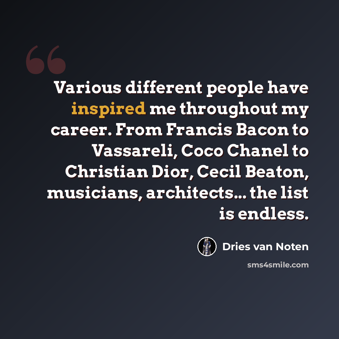 “Various different people have inspired me throughout my career. From Francis Bacon to Vassareli, Coco Chanel to Christian Dior, Cecil Beaton, musicians, architects... the list is endless.” quote by Dries van Noten