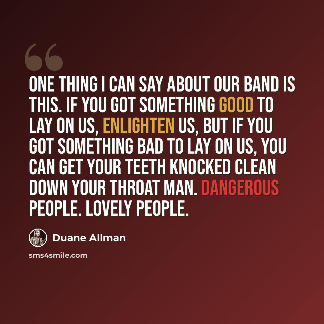 “One thing I can say about our band is this. If you got something good to lay on us, enlighten us, but if you got something bad to lay on us, you can get your teeth knocked clean down your throat man. Dangerous people. Lovely people.” quote by Duane Allman