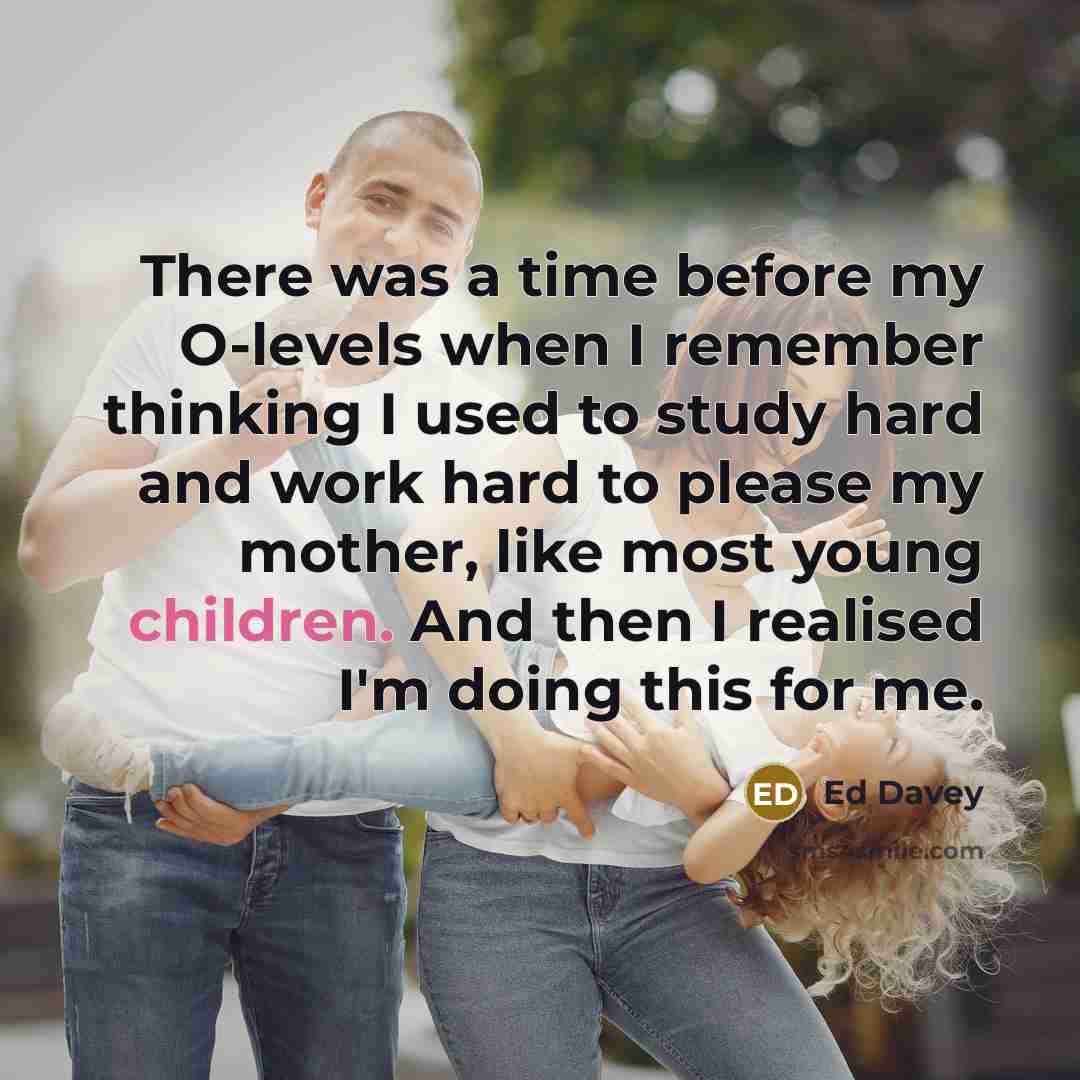 “There was a time before my O-levels when I remember thinking I used to study hard and work hard to please my mother, like most young children. And then I realised I'm doing this for me.” quote by Ed Davey
