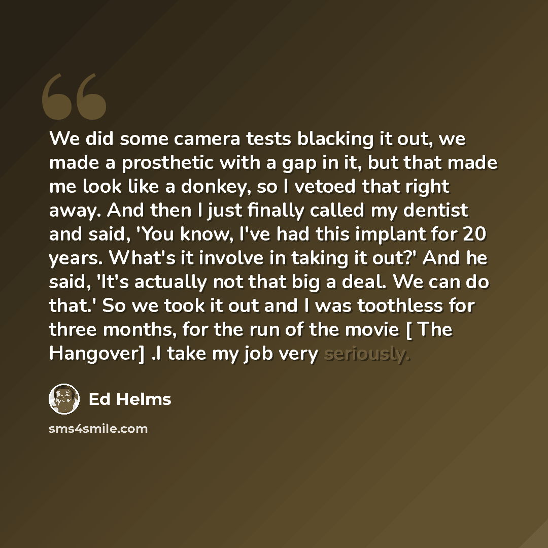 “We did some camera tests blacking it out, we made a prosthetic with a gap in it, but that made me look like a donkey, so I vetoed that right away. And then I just finally called my dentist and said, 'You know, I've had this implant for 20 years. What's it involve in taking it out?' And he said…” quote by Ed Helms