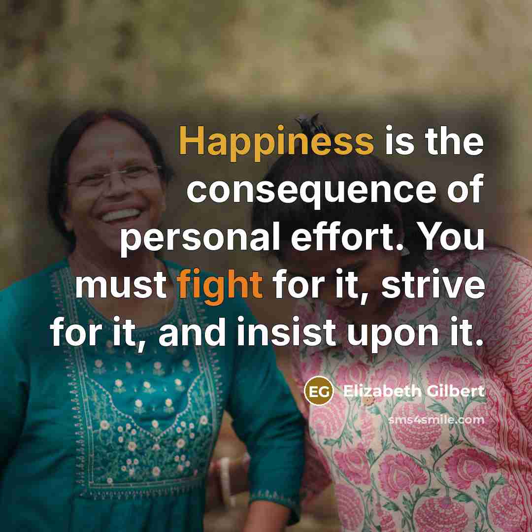 “Happiness is the consequence of personal effort. You must fight for it, strive for it, and insist upon it.” quote by Elizabeth Gilbert