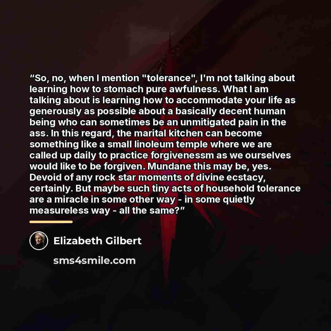 “So, no, when I mention "tolerance", I'm not talking about learning how to stomach pure awfulness. What I am talking about is learning how to accommodate your life as generously as possible about a basically decent human being who can sometimes be an unmitigated pain in the ass. In this regard, the…” quote by Elizabeth Gilbert