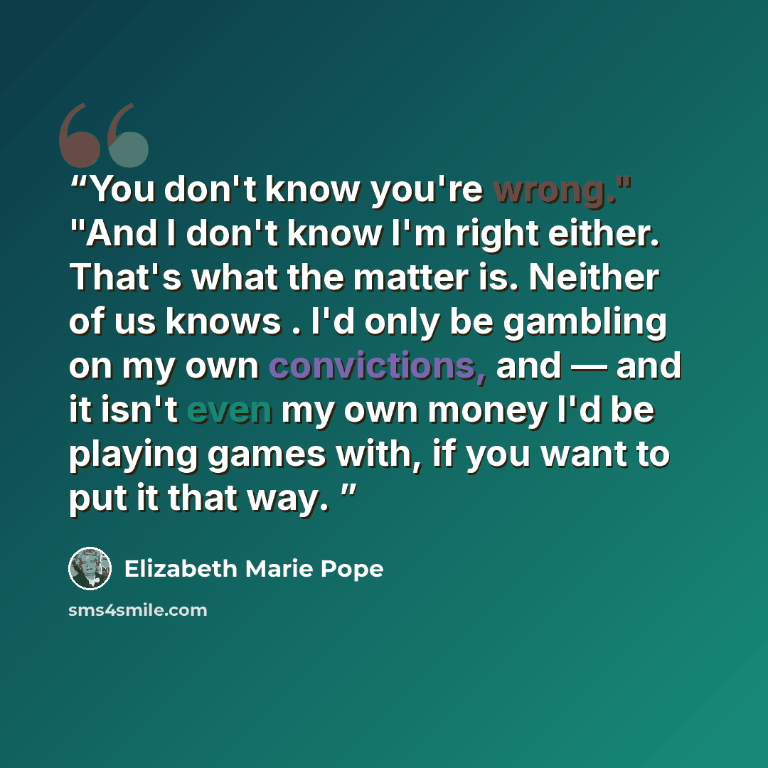 “You don't know you're wrong." "And I don't know I'm right either. That's what the matter is. Neither of us knows . I'd only be gambling on my own convictions, and — and it isn't even my own money I'd be playing games with, if you want to put it that way.” quote by Elizabeth Marie Pope