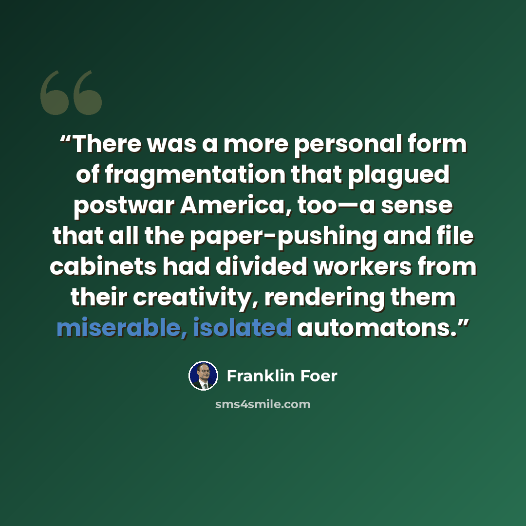 “There was a more personal form of fragmentation that plagued postwar America, too—a sense that all the paper-pushing and file cabinets had divided workers from their creativity, rendering them miserable, isolated automatons.” quote by Franklin Foer