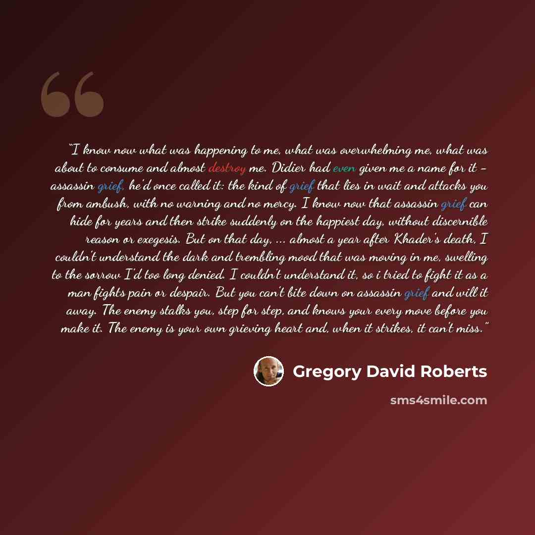 “I know now what was happening to me, what was overwhelming me, what was about to consume and almost destroy me. Didier had even given me a name for it - assassin grief, he'd once called it: the kind of grief that lies in wait and attacks you from ambush, with no warning and no mercy. I know now…” quote by Gregory David Roberts