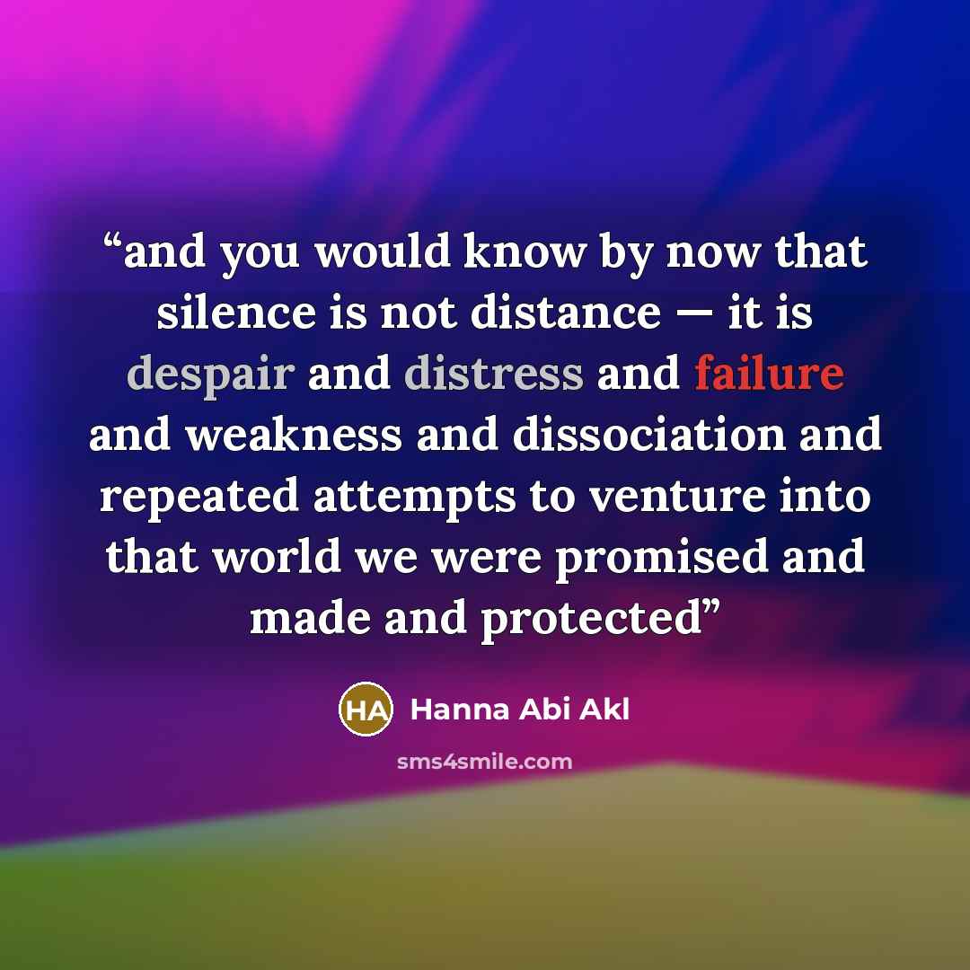 “and you would know by now that silence is not distance — it is despair and distress and failure and weakness and dissociation and repeated attempts to venture into that world we were promised and made and protected” quote by Hanna Abi Akl