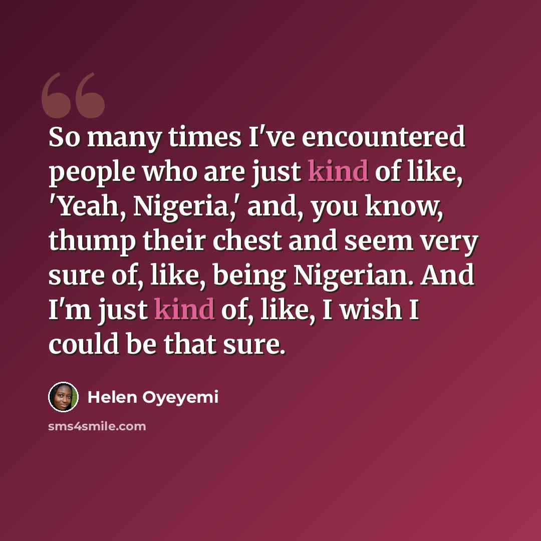 “So many times I've encountered people who are just kind of like, 'Yeah, Nigeria,' and, you know, thump their chest and seem very sure of, like, being Nigerian. And I'm just kind of, like, I wish I could be that sure.” quote by Helen Oyeyemi
