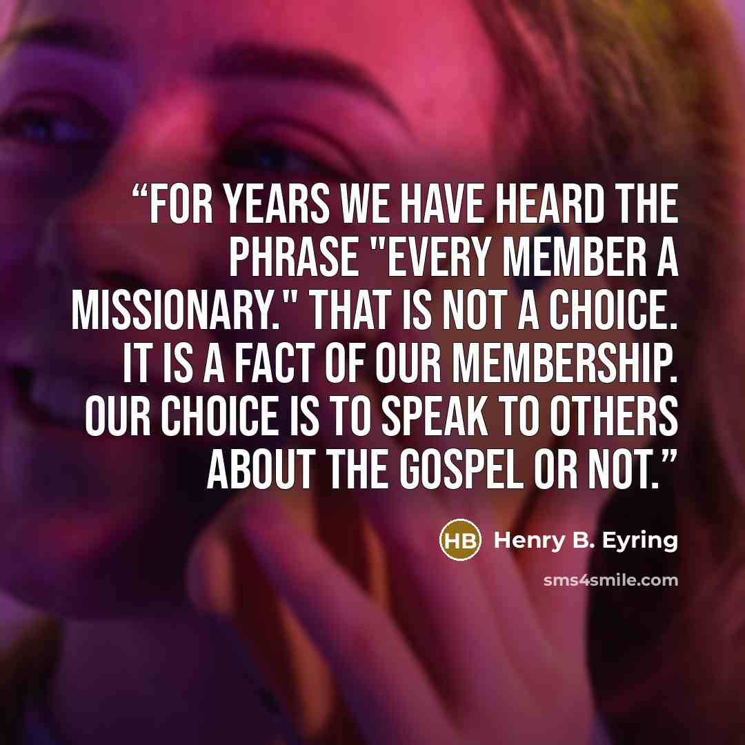 “For years we have heard the phrase "every member a missionary." That is not a choice. It is a fact of our membership. Our choice is to speak to others about the gospel or not.” quote by Henry B. Eyring