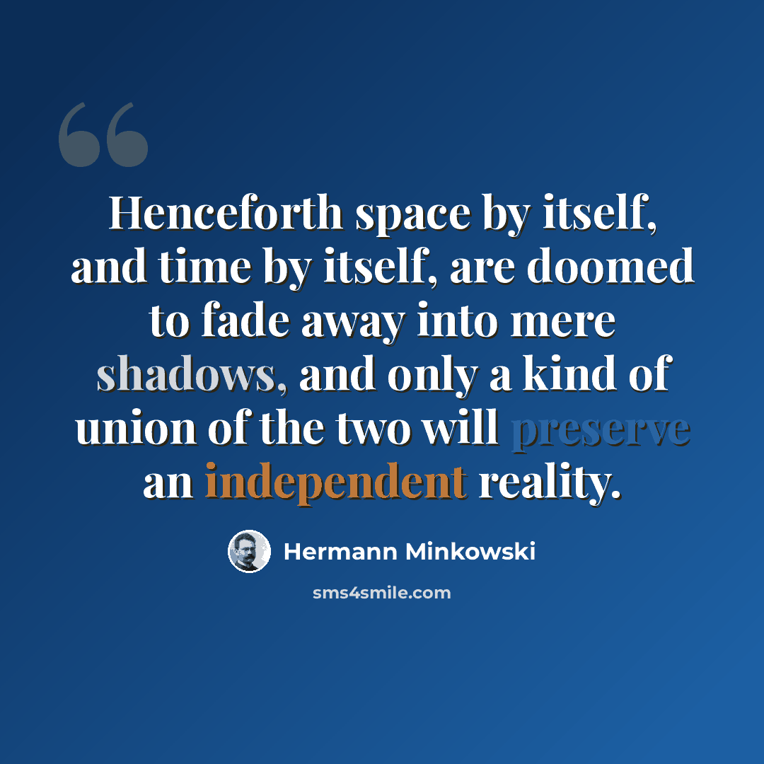 “Henceforth space by itself, and time by itself, are doomed to fade away into mere shadows, and only a kind of union of the two will preserve an independent reality.” quote by Hermann Minkowski