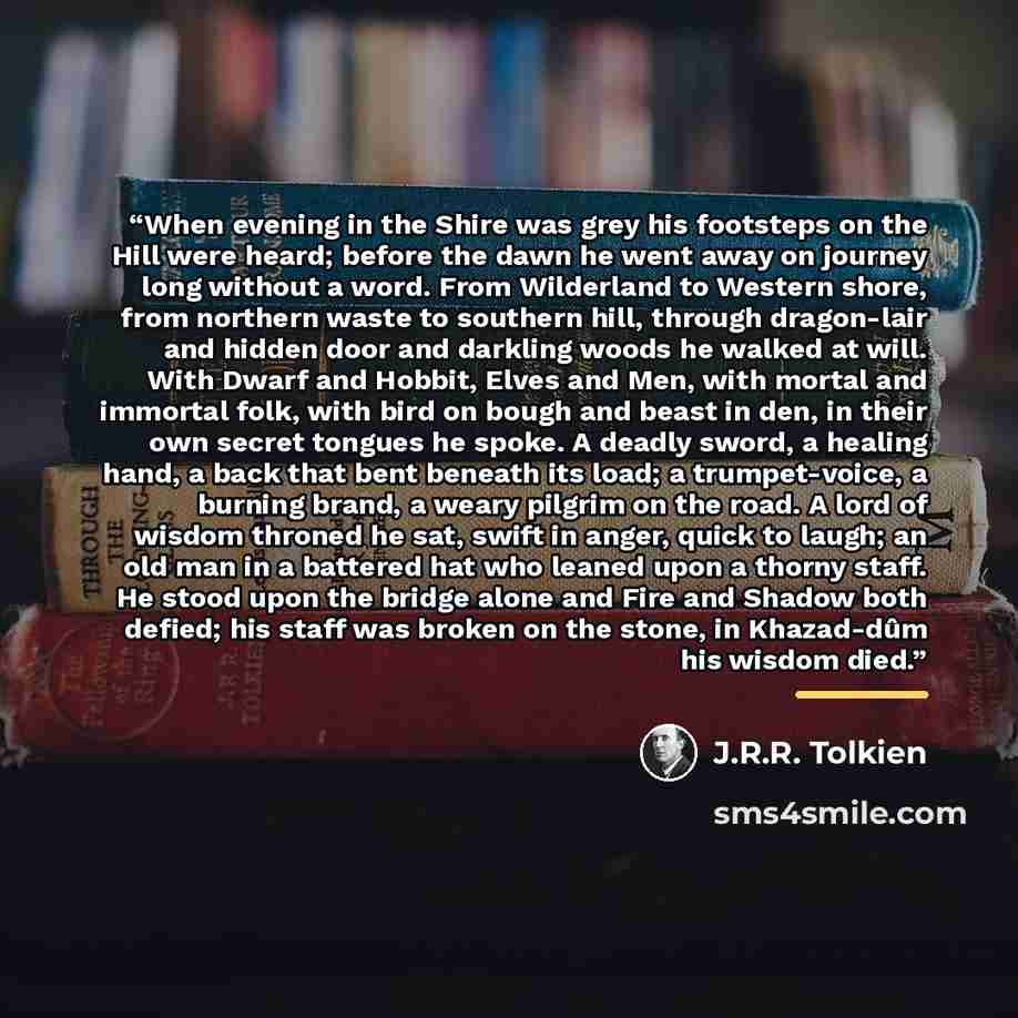“When evening in the Shire was grey his footsteps on the Hill were heard; before the dawn he went away on journey long without a word. From Wilderland to Western shore, from northern waste to southern hill, through dragon-lair and hidden door and darkling woods he walked at will. With Dwarf and…” quote by J.R.R. Tolkien