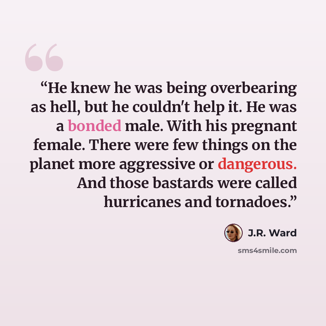 “He knew he was being overbearing as hell, but he couldn't help it. He was a bonded male. With his pregnant female. There were few things on the planet more aggressive or dangerous. And those bastards were called hurricanes and tornadoes.” quote by J.R. Ward