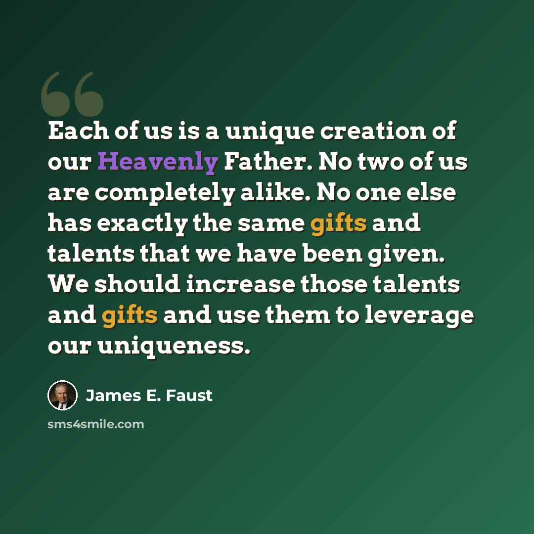 “Each of us is a unique creation of our Heavenly Father. No two of us are completely alike. No one else has exactly the same gifts and talents that we have been given. We should increase those talents and gifts and use them to leverage our uniqueness.” quote by James E. Faust