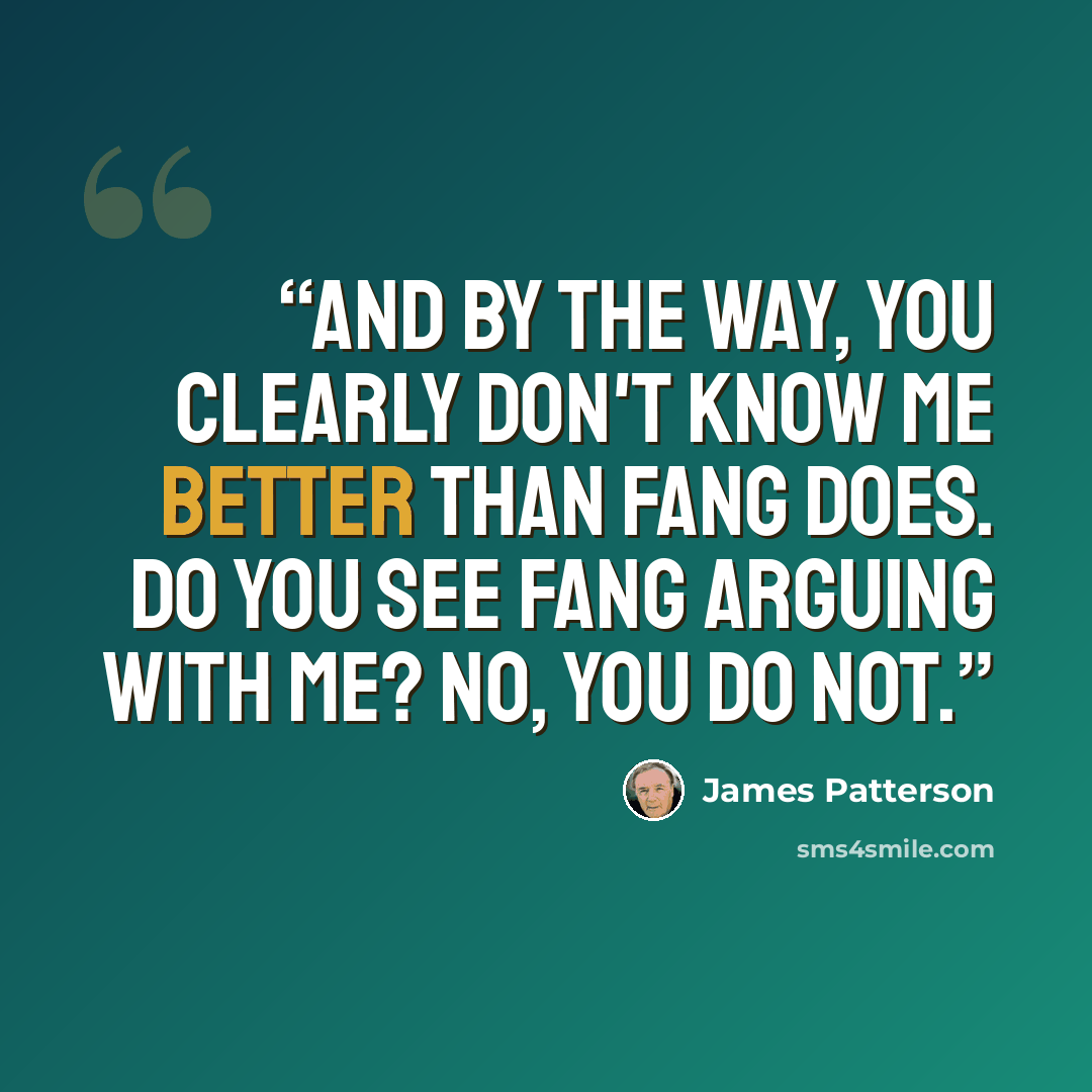 “And by the way, you clearly don't know me better than Fang does. Do you see Fang arguing with me? No, you do not.” quote by James Patterson