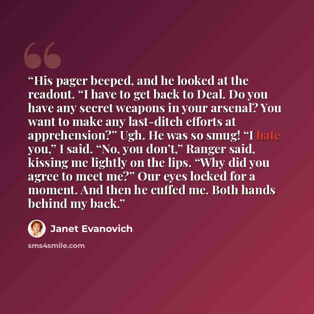 “His pager beeped, and he looked at the readout. “I have to get back to Deal. Do you have any secret weapons in your arsenal? You want to make any last-ditch efforts at apprehension?” Ugh. He was so smug! “I hate you,” I said. “No, you don’t,” Ranger said, kissing me lightly on the lips. “Why did…” quote by Janet Evanovich