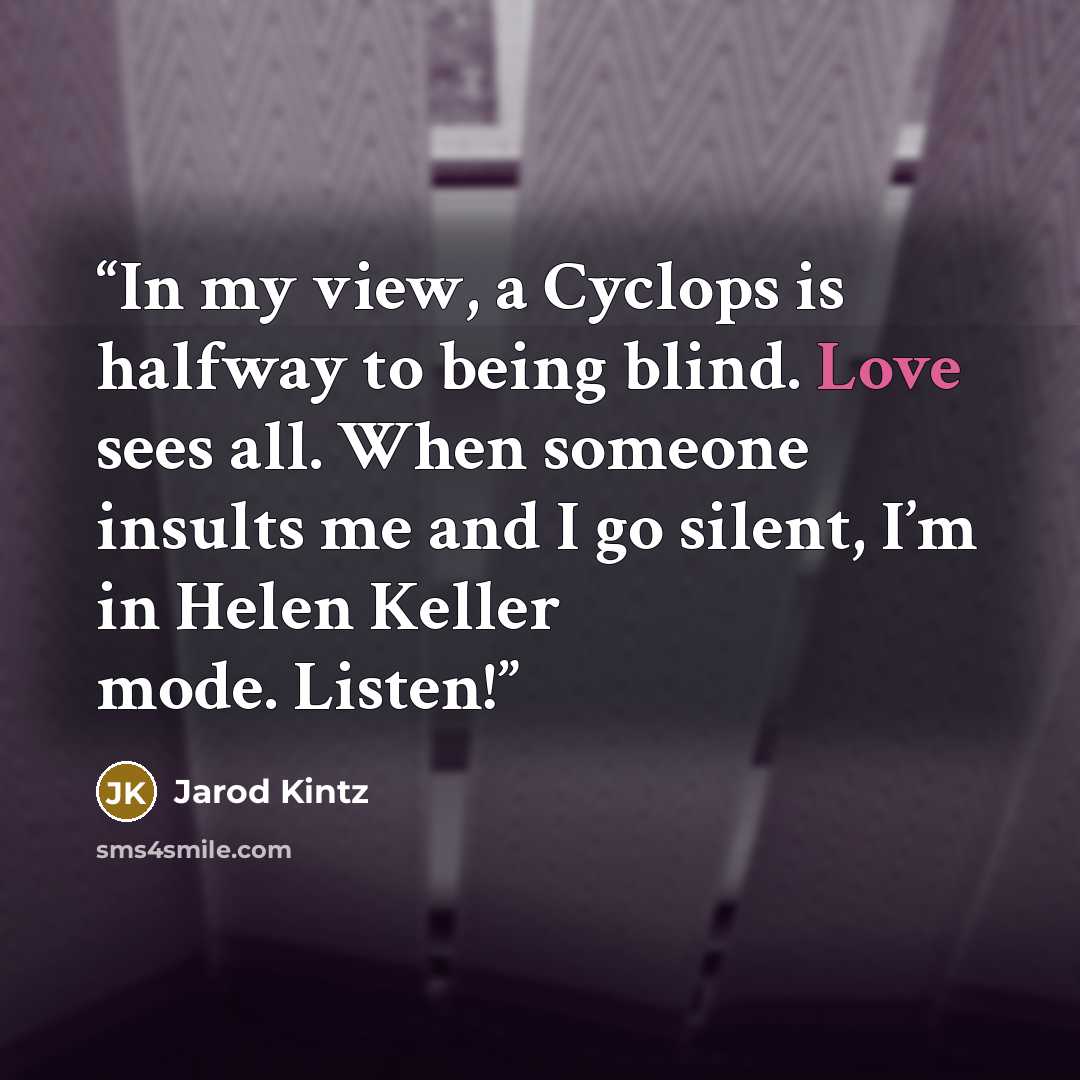 “In my view, a Cyclops is halfway to being blind. Love sees all. When someone insults me and I go silent, I’m in Helen Keller mode. Listen!” quote by Jarod Kintz