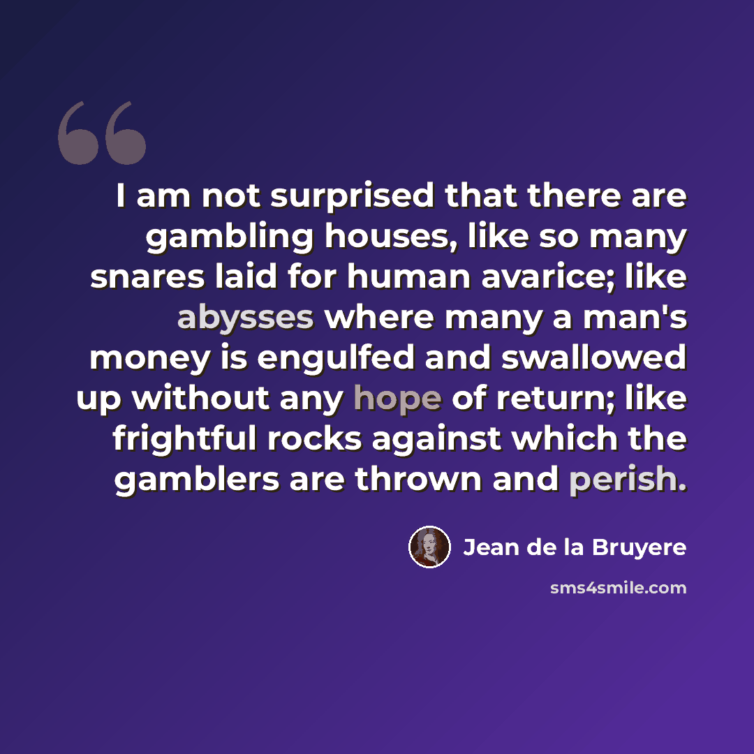 “I am not surprised that there are gambling houses, like so many snares laid for human avarice; like abysses where many a man's money is engulfed and swallowed up without any hope of return; like frightful rocks against which the gamblers are thrown and perish.” quote by Jean de la Bruyere