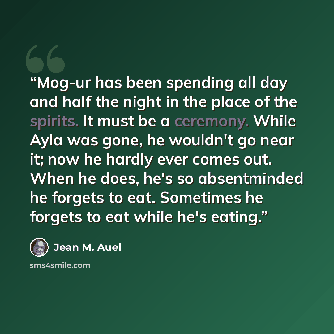 “Mog-ur has been spending all day and half the night in the place of the spirits. It must be a ceremony. While Ayla was gone, he wouldn't go near it; now he hardly ever comes out. When he does, he's so absentminded he forgets to eat. Sometimes he forgets to eat while he's eating.” quote by Jean M. Auel