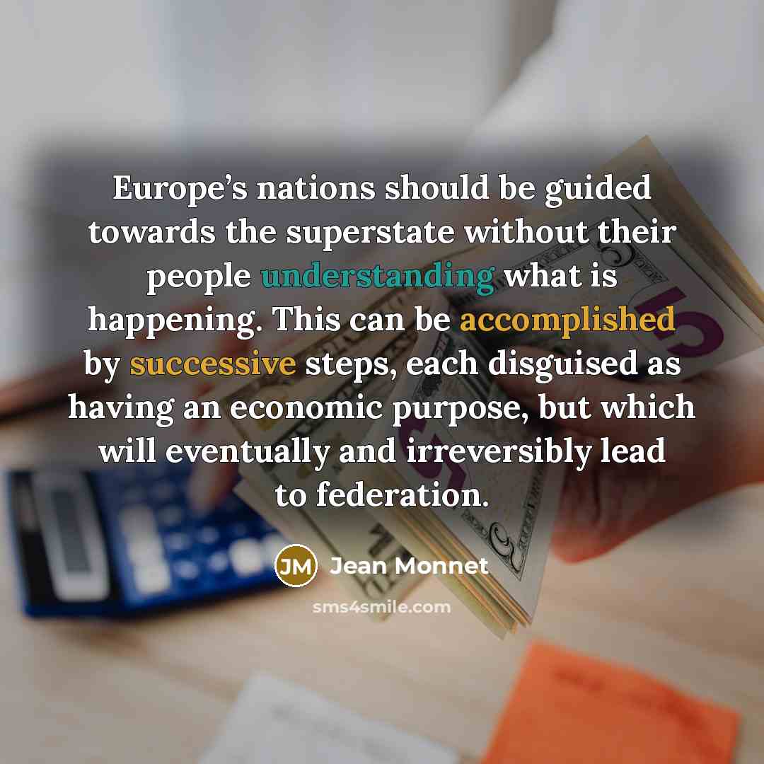 “Europe’s nations should be guided towards the superstate without their people understanding what is happening. This can be accomplished by successive steps, each disguised as having an economic purpose, but which will eventually and irreversibly lead to federation.” quote by Jean Monnet