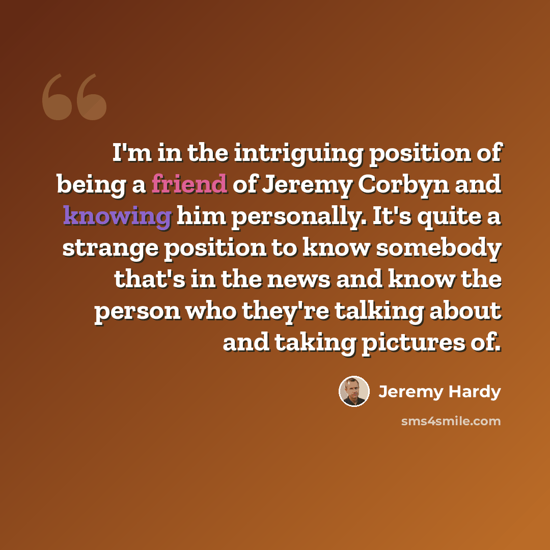 “I'm in the intriguing position of being a friend of Jeremy Corbyn and knowing him personally. It's quite a strange position to know somebody that's in the news and know the person who they're talking about and taking pictures of.” quote by Jeremy Hardy