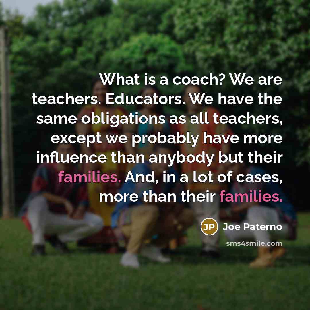 “What is a coach? We are teachers. Educators. We have the same obligations as all teachers, except we probably have more influence than anybody but their families. And, in a lot of cases, more than their families.” quote by Joe Paterno