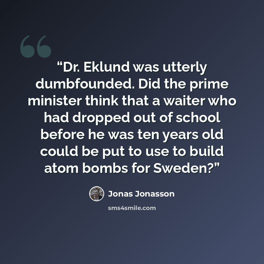 “Dr. Eklund was utterly dumbfounded. Did the prime minister think that a waiter who had dropped out of school before he was ten years old could be put to use to build atom bombs for Sweden?” quote by Jonas Jonasson